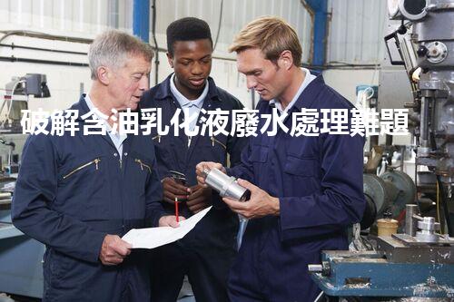 破解含油乳化液廢水處理難題？探尋高效低耗新路徑！